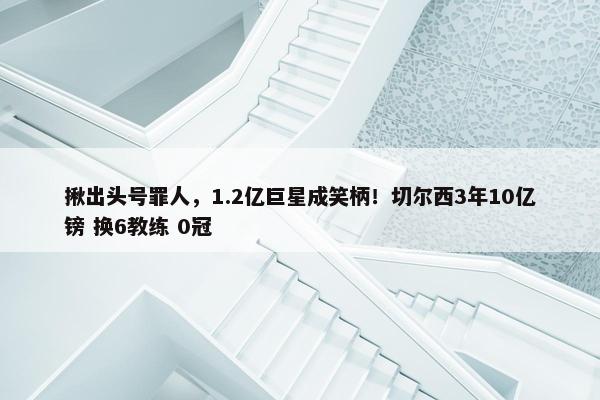 揪出头号罪人，1.2亿巨星成笑柄！切尔西3年10亿镑 换6教练 0冠