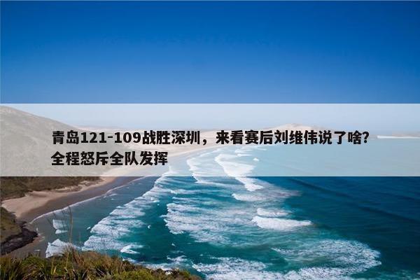 青岛121-109战胜深圳，来看赛后刘维伟说了啥？全程怒斥全队发挥