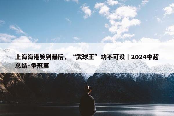 上海海港笑到最后，“武球王”功不可没｜2024中超总结·争冠篇