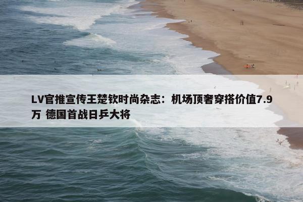 LV官推宣传王楚钦时尚杂志：机场顶奢穿搭价值7.9万 德国首战日乒大将