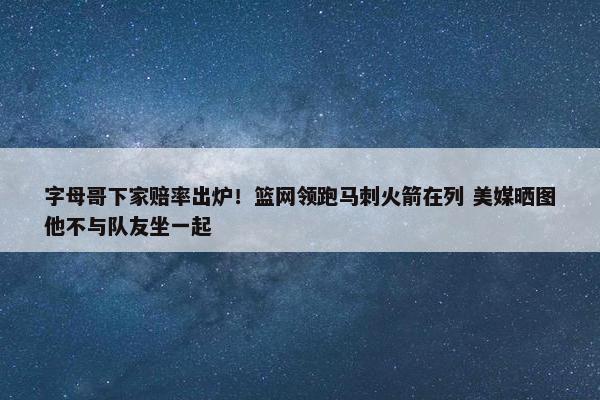 字母哥下家赔率出炉！篮网领跑马刺火箭在列 美媒晒图他不与队友坐一起