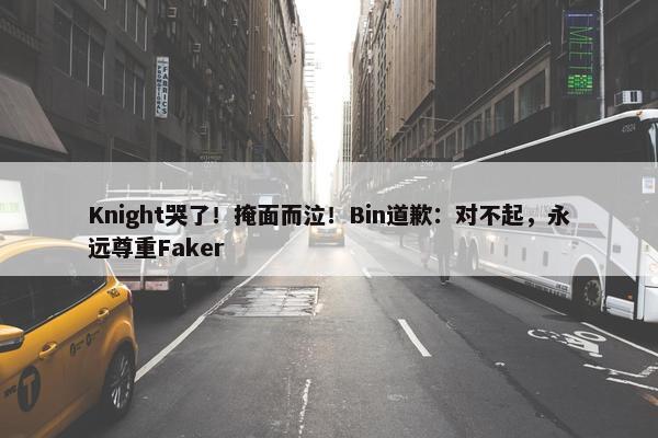 Knight哭了！掩面而泣！Bin道歉：对不起，永远尊重Faker