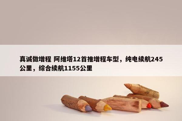 真诚做增程 阿维塔12首推增程车型，纯电续航245公里，综合续航1155公里