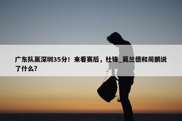 广东队赢深圳35分！来看赛后，杜锋_莫兰德和周鹏说了什么？