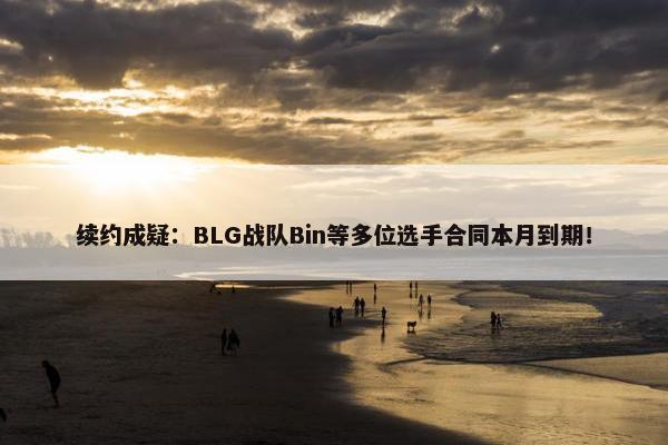 续约成疑：BLG战队Bin等多位选手合同本月到期！