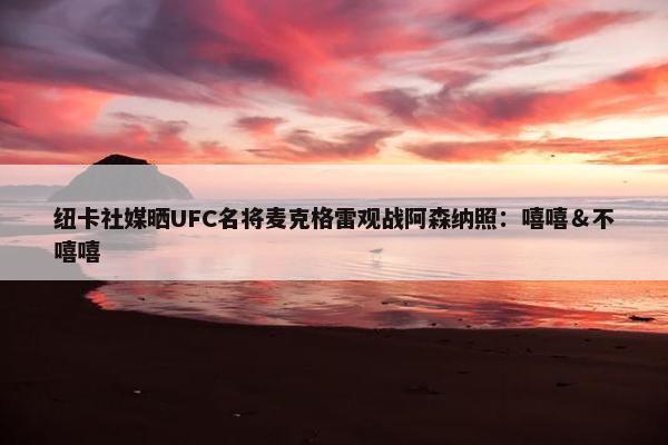 纽卡社媒晒UFC名将麦克格雷观战阿森纳照：嘻嘻＆不嘻嘻