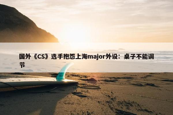 国外《CS》选手抱怨上海major外设：桌子不能调节