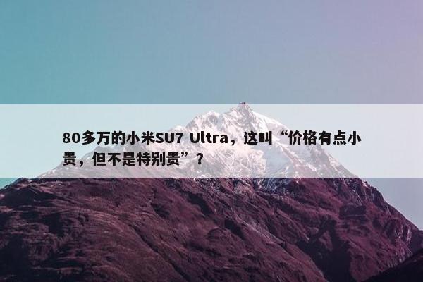 80多万的小米SU7 Ultra，这叫“价格有点小贵，但不是特别贵”？