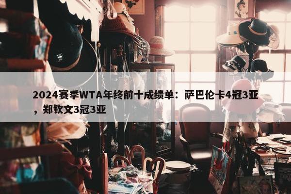 2024赛季WTA年终前十成绩单：萨巴伦卡4冠3亚，郑钦文3冠3亚