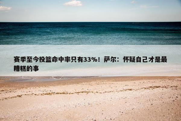 赛季至今投篮命中率只有33%！萨尔：怀疑自己才是最糟糕的事