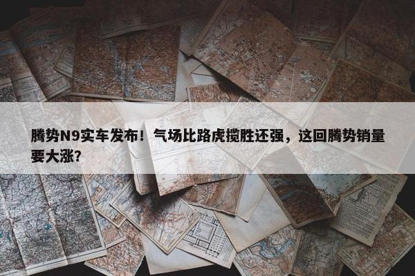 腾势N9实车发布！气场比路虎揽胜还强，这回腾势销量要大涨？