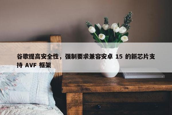 谷歌提高安全性，强制要求兼容安卓 15 的新芯片支持 AVF 框架