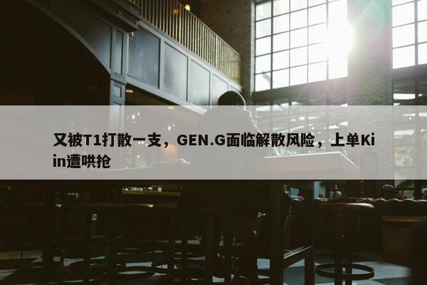 又被T1打散一支，GEN.G面临解散风险，上单Kiin遭哄抢