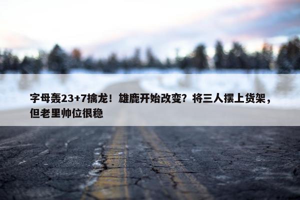 字母轰23+7擒龙！雄鹿开始改变？将三人摆上货架，但老里帅位很稳