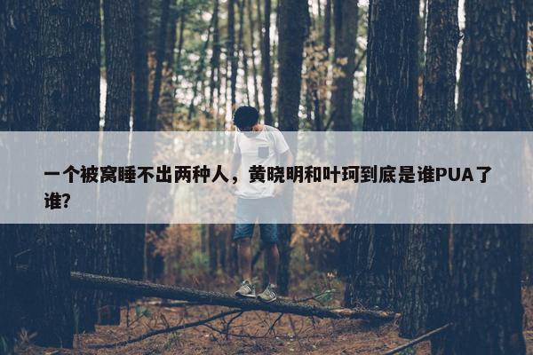 一个被窝睡不出两种人，黄晓明和叶珂到底是谁PUA了谁？