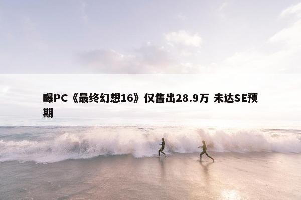 曝PC《最终幻想16》仅售出28.9万 未达SE预期