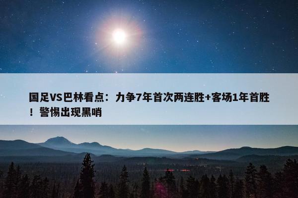 国足VS巴林看点：力争7年首次两连胜+客场1年首胜！警惕出现黑哨