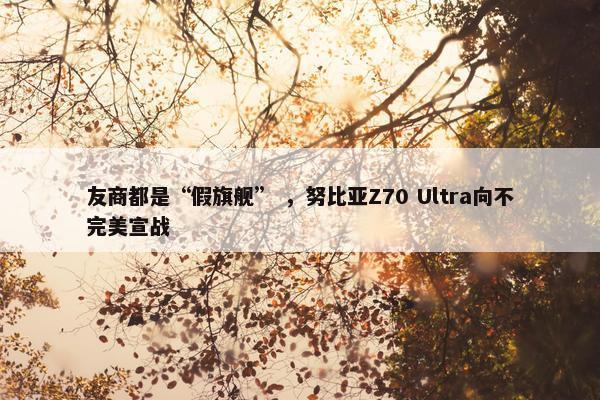 友商都是“假旗舰” ，努比亚Z70 Ultra向不完美宣战