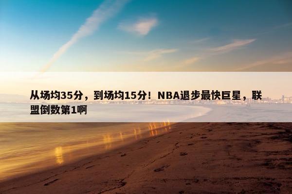 从场均35分，到场均15分！NBA退步最快巨星，联盟倒数第1啊