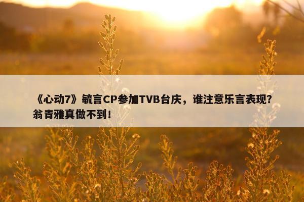 《心动7》毓言CP参加TVB台庆，谁注意乐言表现？翁青雅真做不到！