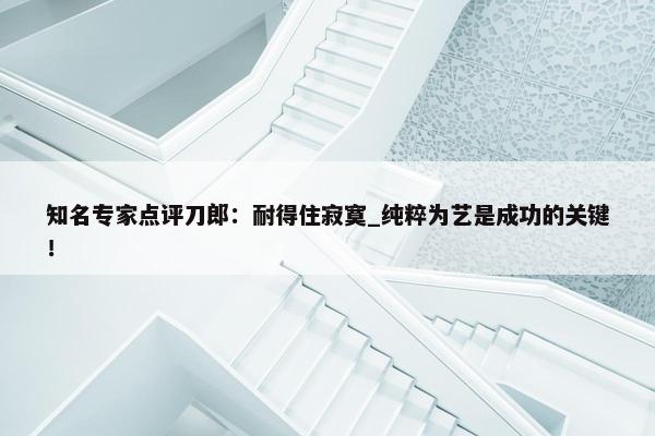 知名专家点评刀郎：耐得住寂寞_纯粹为艺是成功的关键！