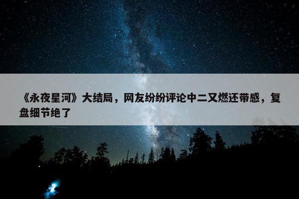 《永夜星河》大结局，网友纷纷评论中二又燃还带感，复盘细节绝了