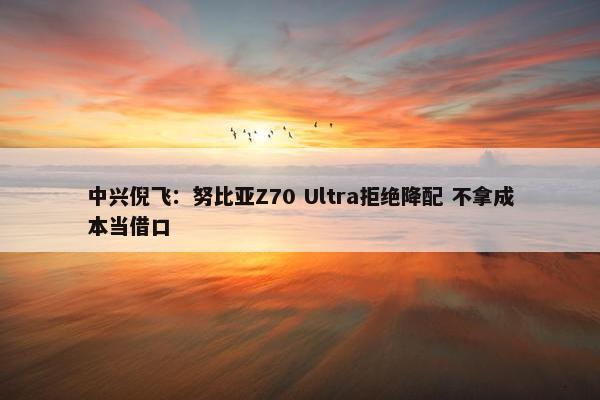 中兴倪飞：努比亚Z70 Ultra拒绝降配 不拿成本当借口