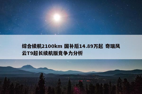 综合续航2100km 国补后14.89万起 奇瑞风云T9超长续航版竞争力分析