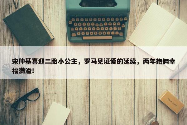 宋仲基喜迎二胎小公主，罗马见证爱的延续，两年抱俩幸福满溢！