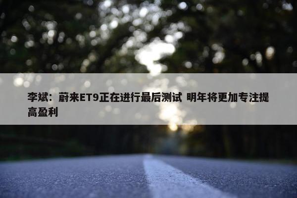 李斌：蔚来ET9正在进行最后测试 明年将更加专注提高盈利