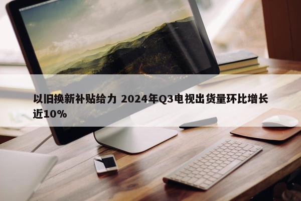 以旧换新补贴给力 2024年Q3电视出货量环比增长近10%