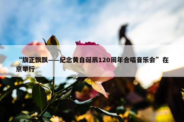 “旗正飘飘——纪念黄自诞辰120周年合唱音乐会”在京举行