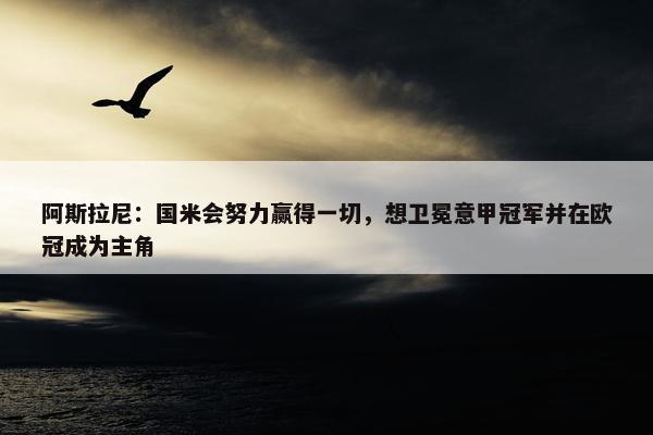 阿斯拉尼：国米会努力赢得一切，想卫冕意甲冠军并在欧冠成为主角