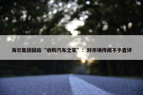 海尔集团回应“收购汽车之家”：对市场传闻不予置评