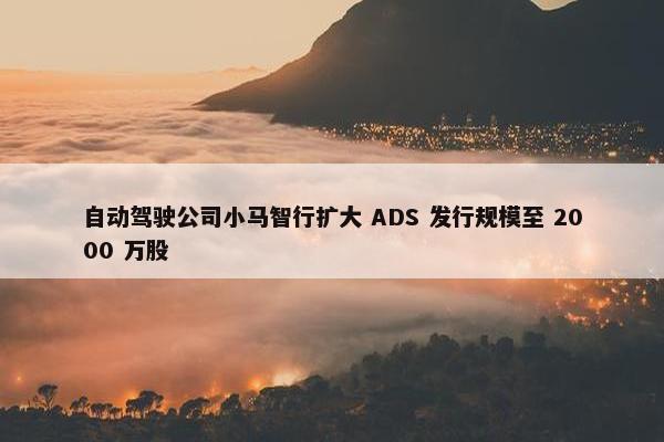 自动驾驶公司小马智行扩大 ADS 发行规模至 2000 万股