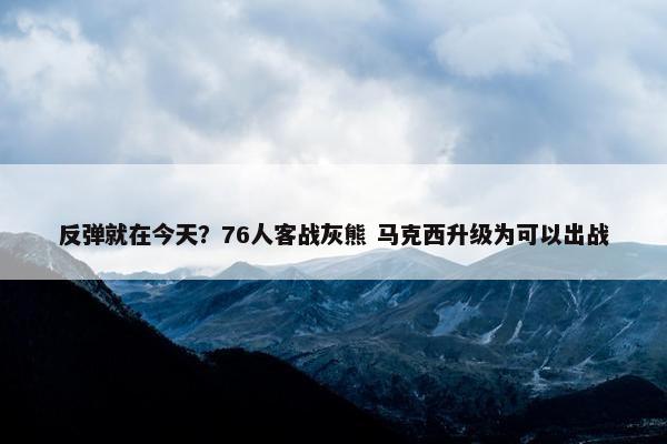 反弹就在今天？76人客战灰熊 马克西升级为可以出战