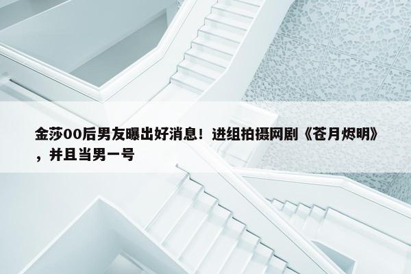 金莎00后男友曝出好消息！进组拍摄网剧《苍月烬明》，并且当男一号