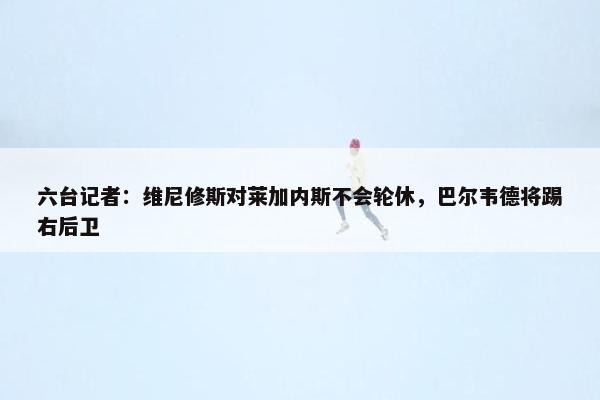 六台记者：维尼修斯对莱加内斯不会轮休，巴尔韦德将踢右后卫