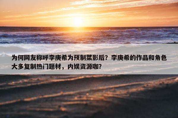 为何网友称呼李庚希为预制菜影后？李庚希的作品和角色大多复制热门题材，内娱资源咖？