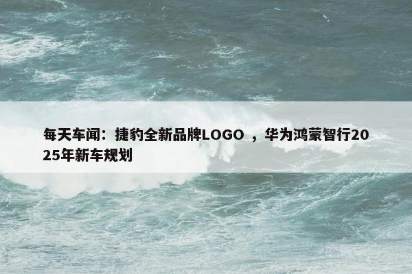 每天车闻：捷豹全新品牌LOGO ，华为鸿蒙智行2025年新车规划