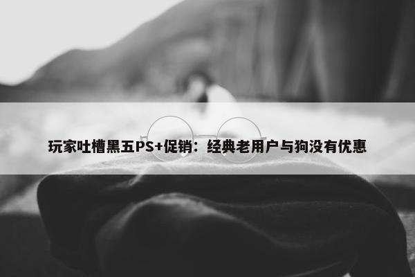 玩家吐槽黑五PS+促销：经典老用户与狗没有优惠