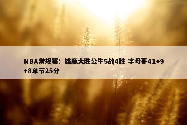 NBA常规赛：雄鹿大胜公牛5战4胜 字母哥41+9+8单节25分