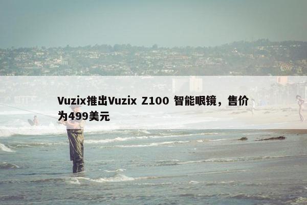 Vuzix推出Vuzix Z100 智能眼镜，售价为499美元