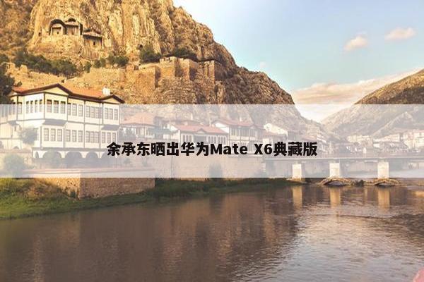 余承东晒出华为Mate X6典藏版