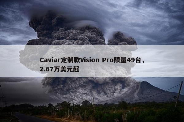 Caviar定制款Vision Pro限量49台，2.67万美元起