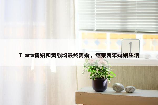 T-ara智妍和黄载均最终离婚，结束两年婚姻生活