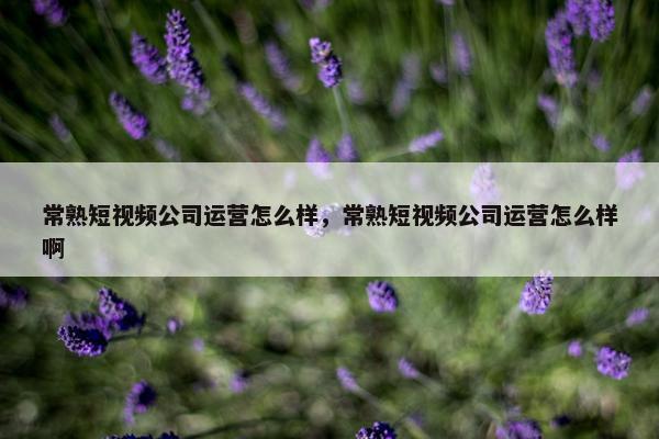 常熟短视频公司运营怎么样，常熟短视频公司运营怎么样啊