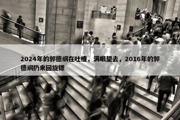 2024年的郭德纲在吐槽，满眼望去，2016年的郭德纲扔来回旋镖