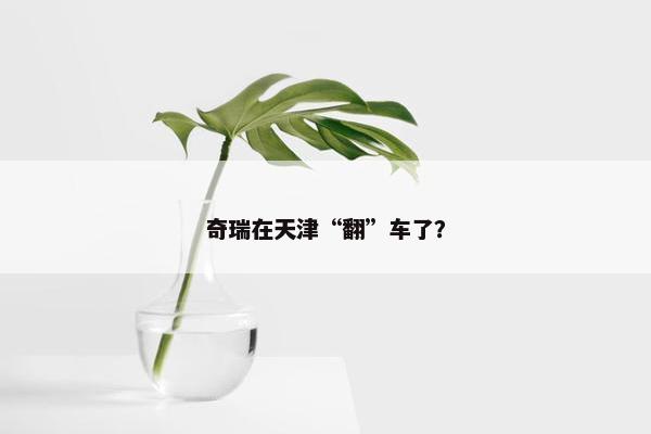 奇瑞在天津“翻”车了？