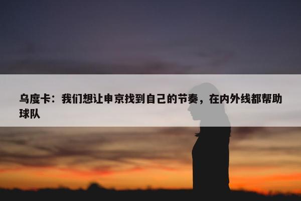 乌度卡：我们想让申京找到自己的节奏，在内外线都帮助球队